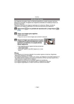 Page 116Divertirse
- 116 -
Las imágenes se pueden copiar en álbumes específicos y puede recuperar de forma 
selectiva sus favoritas. Al registrar las imágenes contenidas en la tarjeta por álbum se 
permite lo siguiente.
•
Reproducir solamente las imágenes registradas en los álbumes. ([Repro. de álbum])•Reproducir las imágenes registradas en los álbumes solamente como diapositiva.
Seleccione [ ] en la pantalla de reproducción y luego toque [ ]. 
(P35)
Nota
•Las imágenes en la memoria integrada no se pueden...