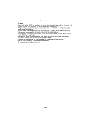 Page 119- 119 -
Conexión a otro equipo
Nota
•Durante la salida HDMI, se visualizan los iconos táctiles para la operación en el monitor LCD 
de esta unidad. (Las imágenes no se visualizan en el monitor LCD)
•Según el [Aspecto], podrían aparecer bandas encima y en el fondo o a la izquierda y a la 
derecha de las imágenes.
•Utilice un mini cable HDMI  original de Panasonic (RP-CDHM15, RP-CDHM30; opcional).
Números de las piezas: RP-CDHM15 (1,5 m), RP-CDHM30 (3,0 m)
•Cuando estén conectados sea el cable AV sea el...