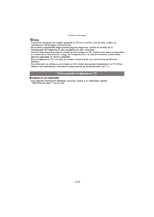 Page 123- 123 -
Conexión a otro equipo
Nota
•Cuando se visualiza una imagen grabada en 3D en el monitor LCD de esta unidad, se 
reproduce en 2D (imagen convencional).
•Se muestra una pantalla negra durante algunos segundos cuando se cambia de la 
reproducción de imágenes en 2D a imágenes en 3D y viceversa.
•Cuando selecciona una vista en miniatura de la imagen en 3D, puede tardar algunos segundos 
en comenzar la reproducción. Luego de la reproducción, la vista en miniatura puede tardar 
algunos segundos en...