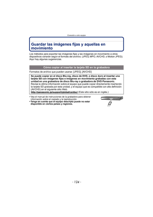 Page 124Conexión a otro equipo
- 124 -
Guardar las imágenes fijas y aquellas en 
movimiento
Los métodos para exportar las imágenes fijas y las imágenes en movimiento a otros 
dispositivos variarán según el formato del archivo. (JPEG, MPO, AVCHD, o Motion JPEG). 
Aquí hay algunas sugerencias.
Formatos de archivo que pueden usarse: [JPEG], [AVCHD]
•
Vea el manual de instrucciones de la grabadora para obtener 
información sobre el copiado y la reproducción.
•Tenga en cuenta que el equipo descripto puede no estar...