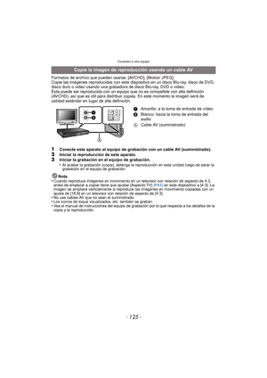 Page 125- 125 -
Conexión a otro equipo
Formatos de archivo que pueden usarse: [AVCHD], [Motion JPEG]
Copie las imágenes reproducidas con este dispositivo en un disco Blu-ray, disco de DVD, 
disco duro o video usando una grabadora de disco Blu-ray, DVD o video.
Ésta puede ser reproducida con un equipo que no  es compatible con alta definición 
(AVCHD), así que es útil para distribuir copias. En este momento la imagen será de 
calidad estándar en lugar de alta definición.
1Conecte este aparato al equipo de...