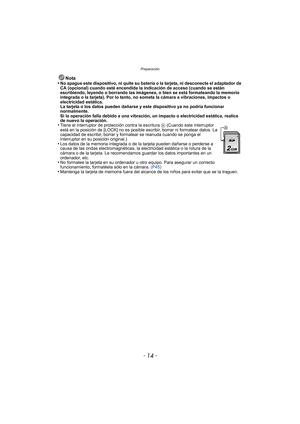 Page 14Preparación
- 14 -
Nota
•No apague este dispositivo, ni quite su batería o la tarjeta, ni desconecte el adaptador de 
CA (opcional) cuando esté encendida la indicación de acceso (cuando se están 
escribiendo, leyendo o borrando las imágenes, o bien se está formateando la memoria 
integrada o la tarjeta). Por lo tanto, no someta la cámara a vibraciones, impactos o 
electricidad estática.
La tarjeta o los datos pueden dañarse y este dispositivo ya no podría funcionar 
normalmente.
Si la operación falla...