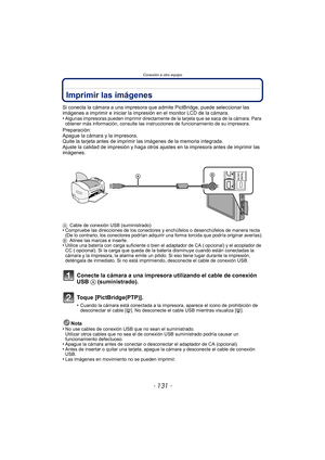 Page 131- 131 -
Conexión a otro equipo
Imprimir las imágenes
Si conecta la cámara a una impresora que admite PictBridge, puede seleccionar las 
imágenes a imprimir e iniciar la impresión en el monitor LCD de la cámara.
•
Algunas impresoras pueden imprimir directamente de la tarjeta que se saca de la cámara. Para 
obtener más información, consulte las instrucciones de funcionamiento de su impresora.
Preparación:
Apague la cámara y la impresora.
Quite la tarjeta antes de imprimir las imágenes de la memoria...