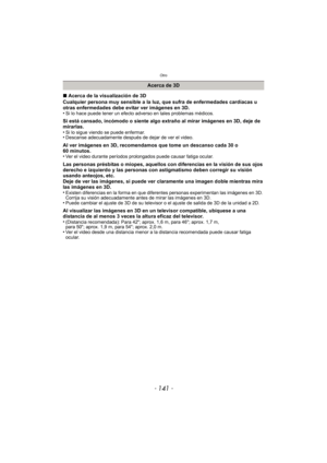 Page 141- 141 -
Otro
∫Acerca de la visualización de 3D
Cualquier persona muy sensible a la luz, que sufra de enfermedades cardíacas u 
otras enfermedades debe evitar ver imágenes en 3D.
•
Si lo hace puede tener un efecto adverso en tales problemas médicos.
Si está cansado, incómodo o siente algo extraño al mirar imágenes en 3D, deje de 
mirarlas.
•
Si lo sigue viendo se puede enfermar.•Descanse adecuadamente después de dejar de ver el video.
Al ver imágenes en 3D, recomendamos que tome un descanso cada 30 o 
60...