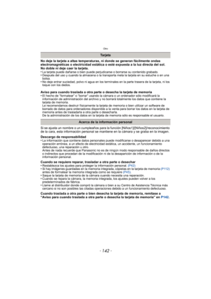 Page 142Otro
- 142 -
No deje la tarjeta a altas temperaturas, ni donde se generan fácilmente ondas 
electromagnéticas o electricidad estática o esté expuesta a la luz directa del sol.
No doble ni deje caer la tarjeta.
•
La tarjeta puede dañarse o bien puede perjudicarse o borrarse su contenido grabado.•Después del uso y cuando la almacena o la transporta meta la tarjeta en su estuche o en una 
bolsa.
•No deje entrar suciedad, polvo ni agua en los terminales en la parte trasera de la tarjeta, ni los 
toque con...