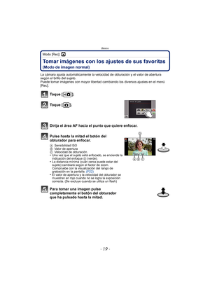 Page 19- 19 -
Básico
Modo [Rec]: ·
Tomar imágenes con los ajustes de sus favoritas 
(Modo de imagen normal)
La cámara ajusta automáticamente la velocidad de obturación y el valor de abertura 
según el brillo del sujeto.
Puede tomar imágenes con mayor libertad cambiando los diversos ajustes en el menú 
[Rec].
Toque [ ].
Toque [ ].
Dirija el área AF hacia el punto que quiere enfocar.
Pulse hasta la mitad el botón del 
obturador para enfocar.
ASensibilidad ISO
B Valor de apertura
C Velocidad de obturación
•Una vez...