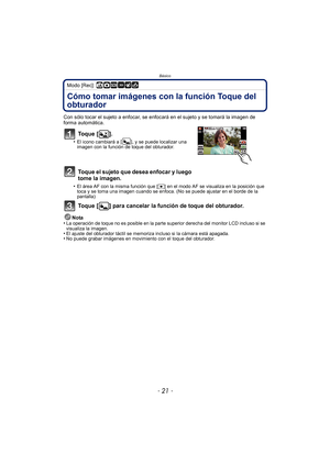 Page 21- 21 -
Básico
Modo [Rec]: ñ·¿
Cómo tomar imágenes con la función Toque del 
obturador
Con sólo tocar el sujeto a enfocar, se enfocará en el sujeto y se tomará la imagen de 
forma automática.
To q u e  [ ] .
•El icono cambiará a []
, y se puede localizar una 
imagen con la función de toque del obturador.
Toque el sujeto que desea enfocar y luego 
tome la imagen.
•El área AF con la misma función que [ Ø] en el modo AF se visualiza en la posición que 
toca y se toma una imagen cuando se enfoca. (No se puede...