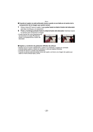 Page 23- 23 -
Básico
∫Cuando el sujeto no está enfocado (como cuando no se halla en el centro de la 
composición de la imagen que quiere tomar)
1Dirija el área AF hacia el sujeto, luego  pulse hasta la mitad el botón del obturador 
para fijar el enfoque y la exposición.
2Pulse y mantenga pulsado hasta la mitad el botón del obturador  mientras mueve 
la cámara para componer la imagen.
•
Puede intentar de nuevo repetidamente 
las acciones en el paso 1 antes de 
pulsar a completamente el botón del 
obturador.
∫...