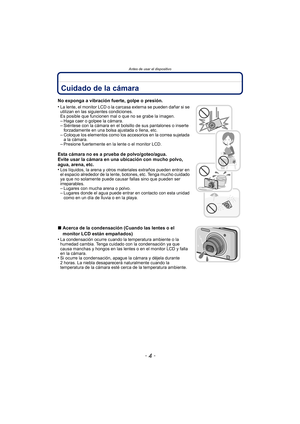 Page 4Antes de usar el dispositivo
- 4 -
Antes de usar el dispositivoCuidado de la cámara
No exponga a vibración fuerte, golpe o presión.
•
La lente, el monitor LCD o la carcasa externa se pueden dañar si se 
utilizan en las siguientes condiciones. 
Es posible que funcionen mal o que no se grabe la imagen.
–Haga caer o golpee la cámara.–Siéntese con la cámara en el bolsillo de sus pantalones o inserte 
forzadamente en una bolsa ajustada o llena, etc.
–Coloque los elementos como los accesorios en la correa...