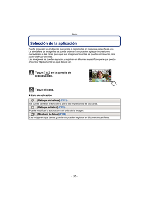 Page 35- 35 -
Básico
Selección de la aplicación
Puede procesar las imágenes que graba o registrarlas en carpetas específicas, etc.
La atmósfera de imágenes se puede ordenar  o se pueden agregar impresiones 
maravillosas a las caras para que sus imágenes favoritas se puedan almacenar para 
poder disfrutar de ellas.
Las imágenes se pueden agrupar y registra r en álbumes específicos para que pueda 
encontrar rápidamente las que desea ver.
∫ Lista de aplicación
Toque [ ] en la pantalla de 
reproducción.
Toque el...