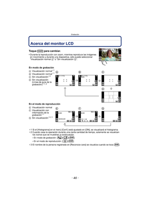 Page 46Grabación
- 46 -
GrabaciónAcerca del monitor LCD
Toque [ ] para cambiar.
•Durante la reproducción con zoom, mientras reproduce las imágenes 
en movimiento y durante una diapositiva, sólo puede seleccionar 
“Visualización normal E” o “Sin visualización  G”.
En modo de grabación
En el modo de reproducción
¢1 Si el [Histograma] en el menú [Conf.] está ajustado en [ON], se visualizará el histograma.
¢ 2 Cuando cesa la operación durante una cierta cantidad de tiempo, solamente se visualizan 
los íconos que se...