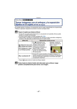 Page 47- 47 -
Grabación
Modo [Rec]: ñ·¿
Tomar imágenes con el enfoque y la exposición 
fijados en el sujeto
 (AF/AE de toque)
Es posible ajustar el enfoque y la exposición para el sujeto especificado en el panel táctil.
•Realice la operación después de cancelar la función de disparo táctil.
Toque el sujeto que desea enfocar.
•El área AF se puede ajustar libremente en una posición en la pantalla. (No se puede 
ajustar en el borde de la pantalla)
•La acción variará según el ajuste de [Modo AF]  (P80).•Toque AF/AE...