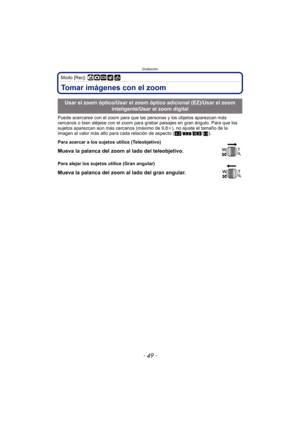 Page 49- 49 -
Grabación
Modo [Rec]: ñ·¿
Tomar imágenes con el zoom
Puede acercarse con el zoom para que las personas y los objetos aparezcan más 
cercanos o bien aléjese con el zoom para grabar paisajes en gran ángulo. Para que los 
sujetos aparezcan aún más cercanos (máximo de 9,8 k), no ajuste el tamaño de la 
imagen al valor más alto para cada relación de aspecto ( X/Y /W /).
Usar el zoom óptico/Usar el zoom óptico adicional (EZ)/Usar el zoom 
inteligente/Usar el zoom digital
Para acercar a los sujetos...