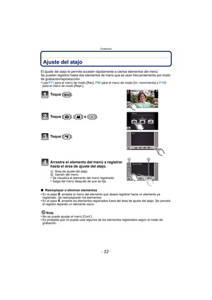 Page 52Grabación
- 52 -
Ajuste del atajo
El ajuste del atajo le permite acceder rápidamente a ciertos elementos del menú.
Se pueden registrar hasta dos elementos de menú que se usan frecuentemente por modo 
de grabación/reproducción.
•
Lea  P71 para el menú de modo [Rec],  P90 para el menú de modo [Im. movimiento] y  P100 
para el menú de modo [Repr.].
∫  Reemplazar o eliminar elementos
•En el paso 4, arrastre el menú del elemento que des ea registrar hacia un elemento ya 
registrado. Se reemplazarán los...