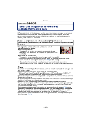 Page 63- 63 -
Grabación
Modo [Rec]: ñ·¿
GrabaciónTomar una imagen con la función de 
reconocimiento de la cara 
El Reconocimiento de Rostro es una función que encuentra una cara que se parezca a 
una cara registrada y prioriza el enfoque y exposición automáticamente. Aunque la 
persona esté colocada hacia atrás o al final  de la una línea en una foto de grupo, la 
cámara puede tomar una foto nítida.
•
Las siguientes funciones también funcionarán con el 
Reconocimiento de la cara.
En modo de grabación...