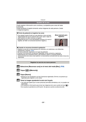 Page 64Grabación
- 64 -
Puede registrar información como nombres y cumpleaños para caras de hasta 
6 personas.
Puede facilitarse el registro tomando va rias imágenes de cada persona. (hasta 
3 imágenes/registro)
Seleccione [Reconoce cara] en el menú del modo [Rec].  (P36)
Toque [ ] ([Memoria]).
Toque [Nuevo].
•[Nuevo] no se visualizará si ya hay 6 personas registradas. Elimine una persona ya 
registrada para registrar a una nueva.
Tome la imagen ajustando la cara con la guía.
•Las caras de sujetos que no sean...