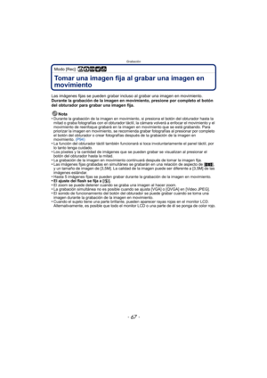 Page 67- 67 -
Grabación
Modo [Rec]: ñ·¿
Tomar una imagen fija al grabar una imagen en 
movimiento
Las imágenes fijas se pueden grabar incluso al grabar una imagen en movimiento.
Durante la grabación de la imagen en movimiento, presione por completo el botón 
del obturador para grabar una imagen fija.
Nota
•
Durante la grabación de la imagen en movimiento,  si presiona el botón del obturador hasta la 
mitad o graba fotografías con el obturador táctil,  la cámara volverá a enfocar el movimiento y el 
movimiento...