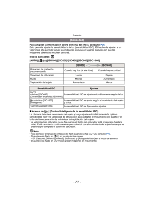 Page 77- 77 -
Grabación
Para ampliar la información sobre el menú del [Rec], consulte P36.
Esto permite ajustar la sensibilidad a la luz (sensibilidad ISO). El hecho de ajustar a un 
valor más alto permite tomar las imágenes incluso en lugares oscuros sin que las 
imágenes obtenidas resulten oscuras.
Modos aplicables: 
·
[AUTO]/[]/[ISO100]/[ISO200]/[ISO400]/[ISO800]/[ISO1600]
∫ Acerca de [ ] (Control inteligente de la sensibilidad ISO)
La cámara 
detecta el movimiento del sujeto y luego ajusta automáticamente...