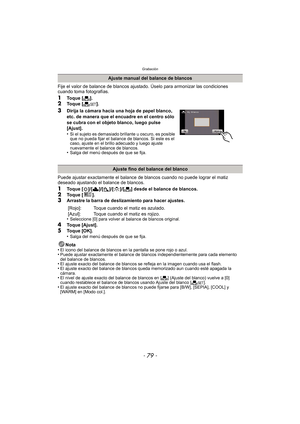 Page 79- 79 -
Grabación
Fije el valor de balance de blancos ajustado. Úselo para armonizar las condiciones 
cuando toma fotografías.
1Toque [Ò].2Toque [ Ó].
3Dirija la cámara hacia una hoja de papel blanco, 
etc. de manera que el encuadre en el centro sólo 
se cubra con el objeto blanco, luego pulse 
[Ajust].
•
Si el sujeto es demasiado brillante u oscuro, es posible 
que no pueda fijar el balance de blancos. Si este es el 
caso, ajuste en el brillo adecuado y luego ajuste 
nuevamente el balance de blancos....