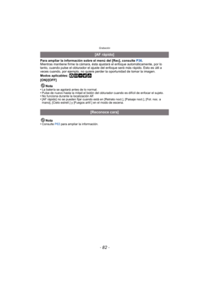 Page 82Grabación
- 82 -
Para ampliar la información sobre el menú del [Rec], consulte P36.
Mientras mantiene firme la cámara, ésta ajustará el enfoque automáticamente, por lo 
tanto, cuando pulse el obturador el ajuste del enfoque será más rápido. Esto es útil a 
veces cuando, por ejemplo, no quiere per der la oportunidad de tomar la imagen.
Modos aplicables: 
·¿
[ON]/[OFF]
Nota
•
La batería se agotará antes de lo normal.•Pulse de nuevo hasta la mitad el botón del obturador cuando es difícil de enfocar el...