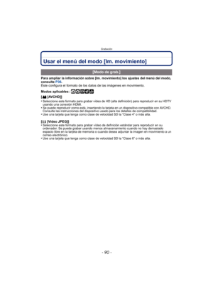 Page 90Grabación
- 90 -
Usar el menú del modo [Im. movimiento]
Para ampliar la información sobre [Im. movimiento] los ajustes del menú del modo, 
consulte P36.
Éste configura el formato de los datos de las imágenes en movimiento.
Modos aplicables:
 ñ·¿
[ [AVCHD]]
•
Seleccione este formato para grabar vídeo de HD (alta definición) para reproducir en su HDTV 
usando una conexión HDMI.
•Se puede reproducir como está, insertando la tarjeta en un dispositivo compatible con AVCHD. 
Consulte las instrucciones  del...