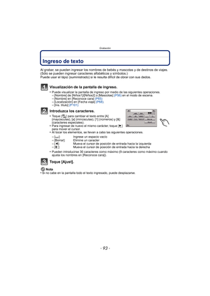 Page 93- 93 -
Grabación
Ingreso de texto
Al grabar, se pueden ingresar los nombres de bebés y mascotas y de destinos de viajes. 
(Sólo se pueden ingresar caracteres alfabéticos y símbolos.)
Puede usar el lápiz (suministrado) si le resulta difícil de obrar con sus dedos.
Visualización de la pantalla de ingreso.
•Puede visualizar la pantalla de ingreso por medio de las siguientes operaciones.–[Nombre] de [Niños1]/[Niños2] o [Mascotas]  (P56) en el modo de escena.–[Nombre] en [Reconoce cara]  (P65)–[Localización]...