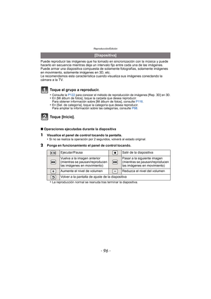 Page 96Reproducción/Edición
- 96 -
Puede reproducir las imágenes que ha tomado en sincronización con la música y puede 
hacerlo en secuencia mientras deja un intervalo fijo entre cada una de las imágenes.
Puede armar una diapositiva compuesta de sola mente fotografías, solamente imágenes 
en movimiento, solamente imágenes en 3D, etc.
Le recomendamos esta característica cuando visualiza sus imágenes conectando la 
cámara a la TV.
∫ Operaciones ejecutadas durante la diapositiva
•
La reproducción normal se reanuda...