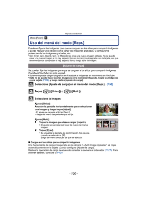 Page 100Reproducción/Edición
- 100 -
Modo [Repr.]: ¸
Uso del menú del modo [Repr.]
Puede configurar las imágenes para que se carguen en los sitios para compartir imágenes 
y puede realizar una edición como cortar las imágenes grabadas, y configurar la 
protección de las imágenes grabadas, etc.
•
Con [Impr. car.], [Camb. tam.] o [Recorte] se crea una nueva imagen editada. No se puede 
crear una nueva imagen si no hay espacio libre en la memoria integrada o en la tarjeta, así que 
recomendamos comprobar si hay...