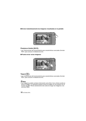 Page 10VQT3S29 (SPA)10
∫Enviar instantáneamente las imágenes visualizadas en la pantalla
Presione el botón [Wi-Fi].
•Lea “Instrucciones de funcionamiento para características avanzadas (formato 
PDF)” para conocer el método de envío.
∫Puede enviar varias imágenes
Toque [ ].
•Lea “Instrucciones de funcionamiento para características avanzadas (formato 
PDF)” para conocer el método de envío.
Nota
•Las imágenes pueden contener información como título, hora y fecha cuando se 
toma la imagen, y la ubicación donde se...