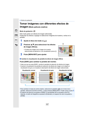 Page 107107
4. Modos de grabación
Tomar imágenes con diferentes efectos de 
imagen
 (Modo película creativa)
Modo de grabación: 
Este modo graba con efectos de imagen adicionales. 
Puede fijar los efectos a agregar al seleccionar imágenes de muestra y verlas en la 
pantalla.
1Ajuste el disco de modo a [ ].
2Presione  3/4 para seleccionar los efectos 
de imagen (filtros).
•El efecto de imagen de la imagen de muestra 
seleccionada se aplicará en una visualización previa A.
3Pulse [MENU/SET] para ajustar.
∫ Cambiar...