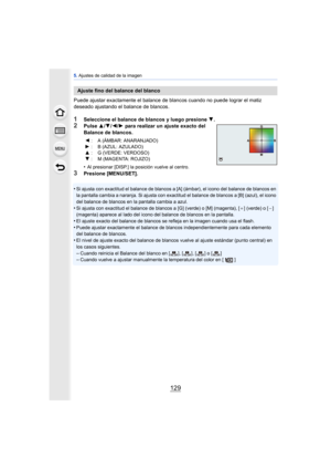 Page 129129
5. Ajustes de calidad de la imagen
Puede ajustar exactamente el balance de  blancos cuando no puede lograr el matiz 
deseado ajustando el balance de blancos.
1Seleccione el balance de blancos y luego presione  4.2Pulse  3/4 /2/ 1 para realizar un ajuste exacto del 
Balance de blancos.
•
Al presionar [DISP.] la posición vuelve al centro.
3Presione [MENU/SET].
•
Si ajusta con exactitud el bal ance de blancos a [A] (ámbar), el icono del balance de blancos en 
la pantalla cambia a naranja. Si ajusta con...