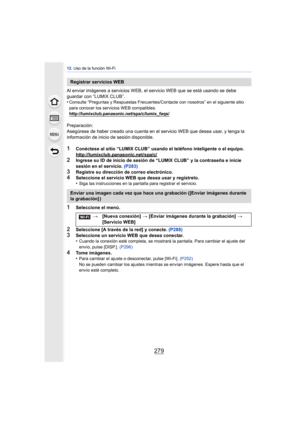 Page 279279
12. Uso de la función Wi-Fi
Al enviar imágenes a servicios WEB, el servicio WEB que se está usando se debe 
guardar con “LUMIX CLUB”.
•
Consulte “Preguntas y Respuestas Frecuentes/Contacte con nosotros” en el siguiente sitio 
para conocer los servicios WEB compatibles.
http://lumixclub.panasonic.net/spa/c/lumix_faqs/
Preparación:
Asegúrese de haber creado una cuenta en el servicio WEB que desea usar, y tenga la 
información de inicio de sesión disponible.
1Conéctese al sitio “LUMIX CLUB” usando el...