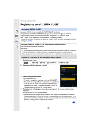 Page 283283
12. Uso de la función Wi-Fi
Registrarse en el “LUMIX CLUB”
Adquiera el ID de inicio de sesión de “LUMIX CLUB” (gratuito).
Si registra esta unidad en “LUMIX CLUB”, puede sincronizar imágenes entre los 
dispositivos que está usando o transferi r esas imágenes a los servicios WEB.
Use “LUMIX CLUB” incluso al subir imágenes a los servicios web.
•
Puede fijar el mismo ID de inicio de sesión de “LUMIX CLUB” para esta unidad y un teléfono 
inteligente.  (P286)
1Seleccione el menú.
2Seleccione...
