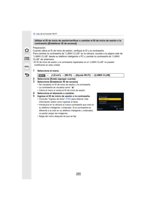 Page 285285
12. Uso de la función Wi-Fi
Preparación:
Cuando utilice el ID de inicio de sesión, verifique el ID y la contraseña.
Para cambiar la contraseña de “LUMIX CLUB” en la cámara, acceda a la página web de 
“LUMIX CLUB” desde su teléfono inteligente o PC y cambie la contraseña de “LUMIX 
CLUB” de antemano.
•
El ID de inicio de sesión y la contraseña registrados en el “LUMIX CLUB” no pueden 
modificarse en esta unidad.
1Seleccione el menú.
2Seleccione [Estab./agregar cuenta].
3Seleccione [Establecer ID de...