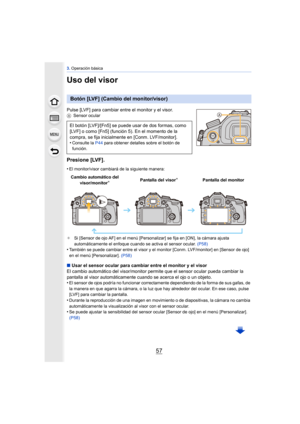 Page 5757
3. Operación básica
Uso del visor
Pulse [LVF] para cambiar entre el monitor y el visor.A Sensor ocular
Presione [LVF].
•El monitor/visor cambiará de la siguiente manera:
¢ Si [Sensor de ojo AF] en el menú [Personalizar] se fija en [ON], la cámara ajusta 
automáticamente el enfoque cuando se activa el sensor ocular.  (P58)
•También se puede cambiar entre el visor y el monitor [Conm. LVF/monitor] en [Sensor de ojo] 
en el menú [Personalizar].  (P58)
∫Usar el sensor ocular para cambiar entre el monitor y...