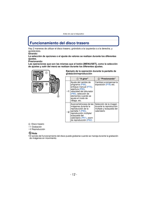 Page 12Antes de usar el dispositivo
- 12 -
Funcionamiento del disco trasero
Hay 2 maneras de utilizar el disco trasero, girándolo a la izquierda o a la derecha, y 
apretándolo.
Girando:
La selección de opciones o el ajuste de valores se realizan durante los diferentes 
ajustes.
Presionando:
Las operaciones que son las mismas que el botón [MENU/SET], como la selección 
de ajustes y salir del menú se realizan durante los diferentes ajustes.
A Disco trasero
¢ 1 Grabación
¢ 2 Reproducción
Nota
•El sonido del...