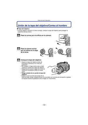 Page 13- 13 -
Antes de usar el dispositivo
Unión de la tapa del objetivo/Correa al hombro
∫Tapa del objetivo
•Cuando apaga la cámara o la lleva consigo, coloque la tapa del objetivo para proteger la 
superficie de este último.
Pase la correa por el or ificio en la cámara.
Pase la misma correa 
por el orificio en la tapa 
de la lente.
Coloque la tapa del objetivo.
•Separe la tapa del objetivo antes de 
encender la cámara en el modo de 
grabación.
•No cuelgue ni haga oscilar esta unidad 
usando el cordel de la...