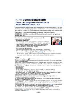 Page 121- 121 -
Avanzadas (Grabar imágenes)
Modo [REC]: 
Tomar una imagen con la función de 
reconocimiento de la cara 
El Reconocimiento de Rostro es una función que encuentra una cara que se parezca a una cara 
registrada y prioriza el enfoque y exposición automáticamente. Aunque la persona esté colocada 
hacia atrás o al final de la una línea en una foto de grupo, la cámara puede tomar una foto nítida.
•Las siguientes funciones también funcionarán con el 
Reconocimiento de la cara.
En modo de grabación...