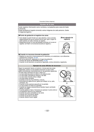 Page 122Avanzadas (Grabar imágenes)
- 122 -
Puede registrar información como nombres y cumpleaños para caras de hasta 
6 personas.
Puede facilitarse el registro tomando va rias imágenes de cada persona. (hasta 
3 imágenes/registro)
Ajustes de la cara
∫ Punto de grabación al registrar las caras
•
Cara desde la parte frontal con ojos abiertos y boca cerrada, 
asegurándose de que el contorno de la cara, ojos o cejas no 
está cubierto con pelo mientras se registra.
•Asegúrese de que no hay demasiadas sombras en la...