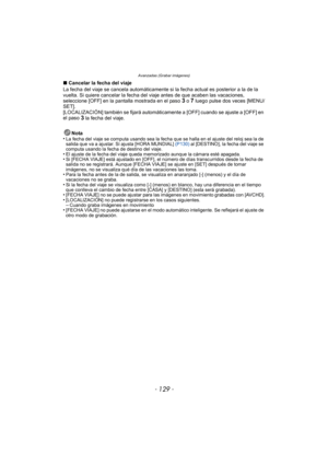 Page 129- 129 -
Avanzadas (Grabar imágenes)
∫Cancelar la fecha del viaje
La fecha del viaje se cancela automáticamente si  la fecha actual es posterior a la de la 
vuelta. Si quiere cancelar la fecha del  viaje antes de que acaben las vacaciones, 
seleccione [OFF] en la pantalla mostrada en el paso 
3 o 7 luego pulse dos veces [MENU/
SET].
[LOCALIZACIÓN] también se fijará automáticamente a [OFF] cuando se ajuste a [OFF] en 
el paso 
3 la fecha del viaje.
Nota
•
La fecha del viaje se computa usando sea la fecha...
