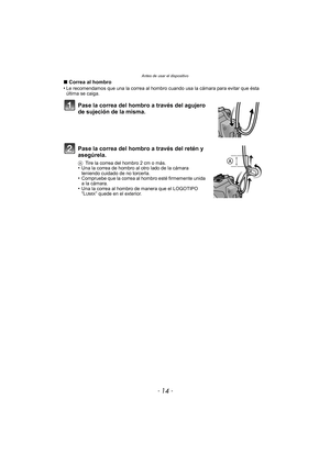 Page 14Antes de usar el dispositivo
- 14 -
∫Correa al hombro
•Le recomendamos que una la correa al hombro cuando usa la cámara para evitar que ésta 
última se caiga.
Pase la correa del hombro a través del agujero 
de sujeción de la misma.
Pase la correa del hombro a través del retén y 
asegúrela.
A Tire la correa del hombro 2 cm o más.•Una la correa de hombro al otro lado de la cámara 
teniendo cuidado de no torcerla.
•Compruebe que la correa al hombro esté firmemente unida 
a la cámara.
•Una la correa al...