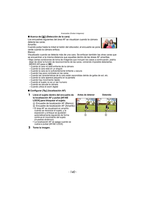 Page 140Avanzadas (Grabar imágenes)
- 140 -
∫Acerca de [ š] (Detección de la cara)
Los encuadres siguientes del área  AF se visualizan cuando la cámara 
detecta las caras.
Amarillo:
Cuando pulsa hasta la mitad el botón del obturador, el encuadre se pone 
verde cuando la cámara enfoca.
Blanco:
Visualizado cuando se detecta más de una cara. Se enfocan también las otras caras que 
se encuentran a la misma distancia que aque llas dentro de las áreas AF amarillas.
•
Bajo ciertas condiciones de toma de imágenes que...
