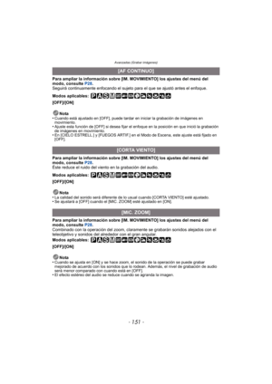 Page 151- 151 -
Avanzadas (Grabar imágenes)
Para ampliar la información sobre [IM. MOVIMIENTO] los ajustes del menú del 
modo, consulte P28.
Seguirá continuamente enfocando el sujeto para el que se ajustó antes el enfoque.
Modos aplicables:
 
[OFF]/[ON]
Nota
•
Cuando está ajustado en [OFF], puede tardar en iniciar la grabación de imágenes en 
movimiento.
•Ajuste esta función de [OFF] si desea fijar el enfoque en la posición en que inició la grabación 
de imágenes en movimiento.
•En [CIELO ESTRELL.] y [FUEGOS...