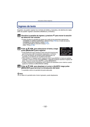 Page 152Avanzadas (Grabar imágenes)
- 152 -
Ingreso de texto
Al grabar, se pueden ingresar los nombres de bebés y mascotas y de destinos de viajes. 
(Sólo se pueden ingresar caracteres alfabéticos y símbolos.)
Visualice la pantalla de ingreso y presione 4 para mover la sección 
de selección del caracter.
•Puede visualizar la pantalla de ingreso por medio de las siguientes operaciones.–[NOMBRE] de [NIÑOS1]/[NIÑOS2] o [MASCOTAS]  (P99) en el modo de escena.–[NOMBRE] en [RECONOCE CARA]  (P124)–[LOCALIZACIÓN] en...
