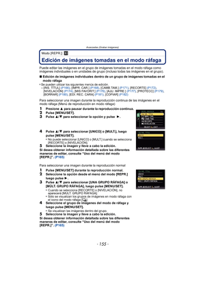 Page 155- 155 -
Avanzadas (Grabar imágenes)
Modo [REPR.]: ¸
Edición de imágenes tomadas en el modo ráfaga
Puede editar las imágenes en el grupo de imágenes tomadas en el modo ráfaga como 
imágenes individuales o en unidades de grupo (incluso todas las imágenes en el grupo).
∫ Edición de imágenes individuales dentro de un grupo de imágenes tomadas en el 
modo ráfaga 
•
Se pueden utilizar los siguientes menús de edición.–[INS. TÍTUL]  (P166), [IMPR. CAR.]  (P168), [CAMB.TAM.]  (P171), [RECORTE]  (P172),...