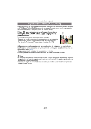 Page 158Avanzadas (Grabar imágenes)
- 158 -
Puede reproducir las imágenes en movimiento grabadas con el modo de escena ajustado 
en [PELÍCULA ALTA. VELO.] de acuerdo con su preferencia, como con la reproducción 
de movimiento lento o la reproducción de avance rápido.
∫ Operaciones realizadas durante la reproducción de imágenes en movimiento
Las funciones son iguales a las del funci onamiento normal para reproducir imágenes en 
movimiento. Vea la  P157. 
•
Se puede cambiar la velocidad de reproducción a 3...