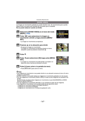 Page 167- 167 -
Avanzadas (Reproducción)
La imagen en movimiento grabada se puede dividiren dos. Se recomienda para cuando 
desea dividir una parte que necesita de una parte que no necesita. 
No se puede restaurar cuando se dividió.
Pulse [‚] para volver a la pantalla de menú.
•Pulse [MENU/SET] para cerrar el menú.
Nota
•Las imágenes en movimiento no se pueden dividir en una ubicación cercana al inicio o fin de la 
imagen en movimiento.
•[DIVIDE VIDEO] no se puede realizar en imágenes en movimiento grabadas con...