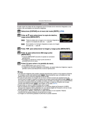 Page 182Avanzadas (Reproducción)
- 182 -
Puede copiar los datos de las imágenes que ha tomado de la memoria integrada a una 
tarjeta o de una tarjeta a la memoria integrada.
Seleccione [COPIAR] en el menú del modo [REPR.].  (P28)
Pulse 3/ 4 para seleccionar la copia de destino, 
luego pulse [MENU/SET].
Pulse 2/ 1 para seleccionar la imagen y luego pulse [MENU/SET].
Pulse 3 para seleccionar [SI] luego pulse 
[MENU/SET].
•Pulsando [MENU/SET] durante el copiado se cancelará 
parcialmente.
•No apague la cámara en...