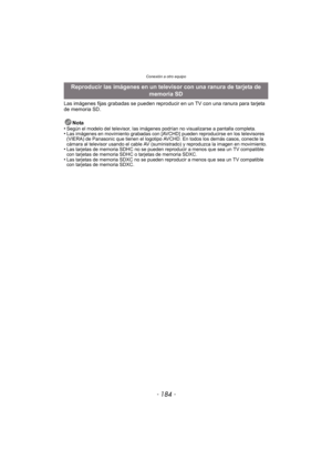 Page 184Conexión a otro equipo
- 184 -
Las imágenes fijas grabadas se pueden reproducir en un TV con una ranura para tarjeta 
de memoria SD.Nota
•
Según el modelo del televisor, las imágenes podrían no visualizarse a pantalla completa.•Las imágenes en movimiento grabadas con [AVCHD] pueden reproducirse en los televisores 
(VIERA) de Panasonic que tienen el logotipo AV CHD. En todos los demás casos, conecte la 
cámara al televisor usando el cable AV (suministrado) y reproduzca la imagen en movimiento.
•Las...