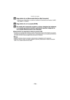Page 194Conexión a otro equipo
- 194 -
Haga doble clic en [Removable Disk] en [My Computer].
•Cuando usa un Macintosh, la unidad se visualiza en el escritorio (se visualiza “LUMIX”, 
“NO_NAME” o “Untitled”)
Haga doble clic en la carpeta [DCIM].
Por medio de la operación arrastrar y colocar, desplace las imágenes 
o la carpeta que quiere transferir guardando aquellas imágenes en 
una carpeta diferente dentro del ordenador.
∫Desconectar con seguridad el cable de conexión USB
•Proceda con la retirada del hardware...